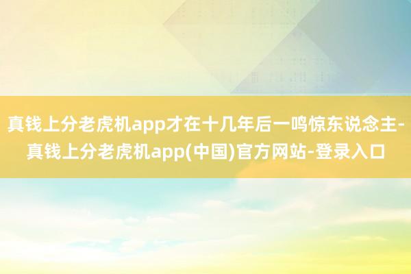 真钱上分老虎机app才在十几年后一鸣惊东说念主-真钱上分老虎机app(中国)官方网站-登录入口