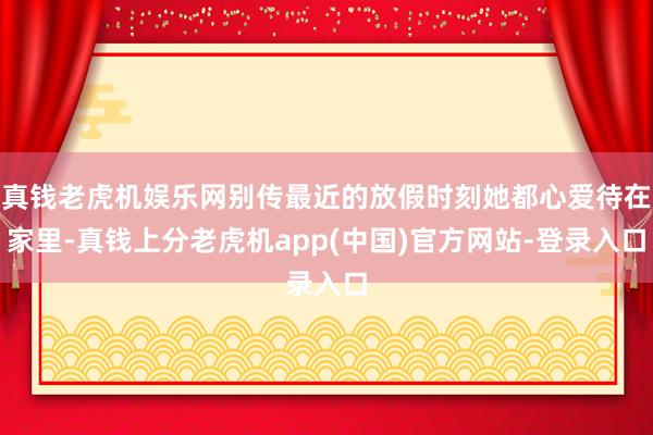 真钱老虎机娱乐网别传最近的放假时刻她都心爱待在家里-真钱上分老虎机app(中国)官方网站-登录入口