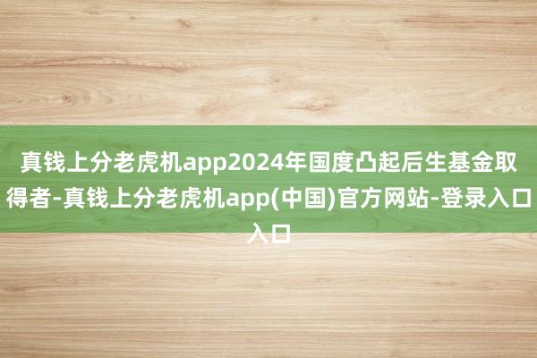 真钱上分老虎机app2024年国度凸起后生基金取得者-真钱上分老虎机app(中国)官方网站-登录入口