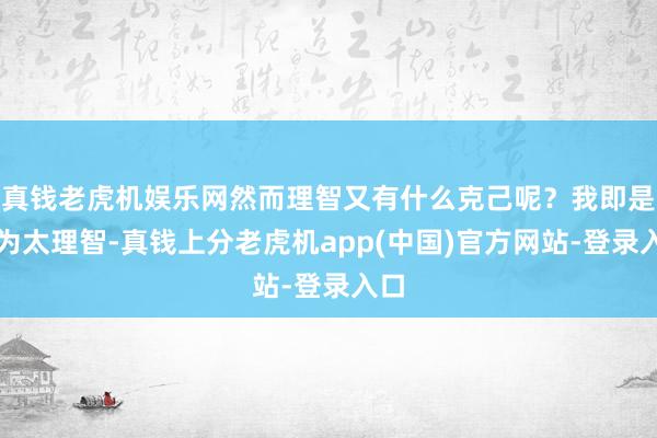 真钱老虎机娱乐网然而理智又有什么克己呢？我即是因为太理智-真钱上分老虎机app(中国)官方网站-登录入口