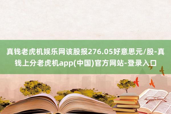 真钱老虎机娱乐网该股报276.05好意思元/股-真钱上分老虎机app(中国)官方网站-登录入口