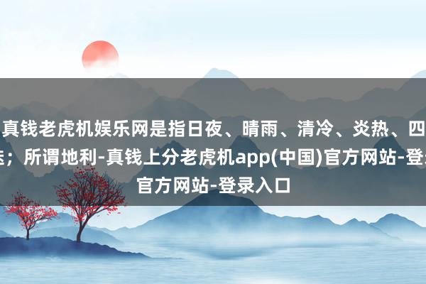 真钱老虎机娱乐网是指日夜、晴雨、清冷、炎热、四季更迭；所谓地利-真钱上分老虎机app(中国)官方网站-登录入口