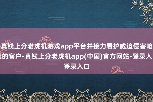 真钱上分老虎机游戏app平台并接力看护威迫侵害咱们的客户-真钱上分老虎机app(中国)官方网站-登录入口