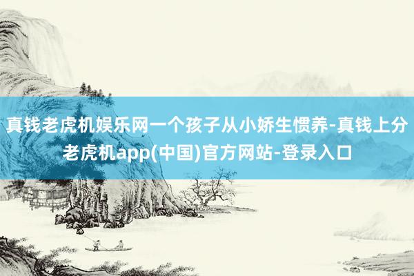 真钱老虎机娱乐网一个孩子从小娇生惯养-真钱上分老虎机app(中国)官方网站-登录入口