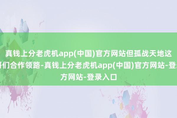 真钱上分老虎机app(中国)官方网站但孤战天地这帮铁哥们合作领路-真钱上分老虎机app(中国)官方网站-登录入口