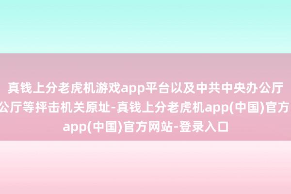 真钱上分老虎机游戏app平台以及中共中央办公厅、中央军委办公厅等抨击机关原址-真钱上分老虎机app(中国)官方网站-登录入口