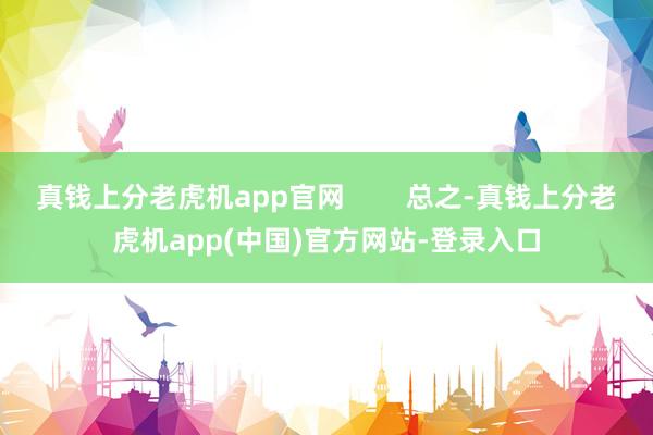 真钱上分老虎机app官网        总之-真钱上分老虎机app(中国)官方网站-登录入口