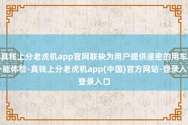 真钱上分老虎机app官网联袂为用户提供邃密的用车补能体验-真钱上分老虎机app(中国)官方网站-登录入口