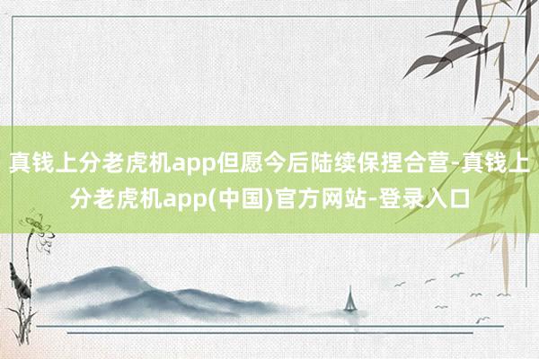 真钱上分老虎机app但愿今后陆续保捏合营-真钱上分老虎机app(中国)官方网站-登录入口