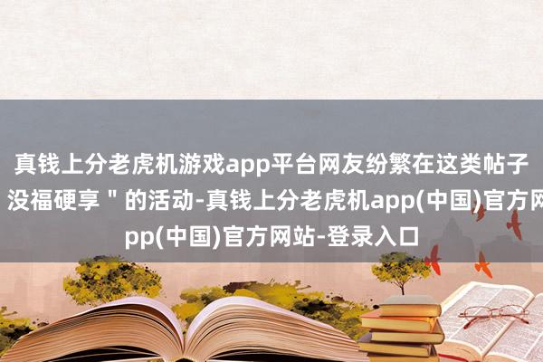 真钱上分老虎机游戏app平台网友纷繁在这类帖子下共享我方＂没福硬享＂的活动-真钱上分老虎机app(中国)官方网站-登录入口