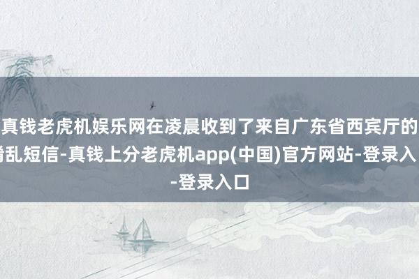 真钱老虎机娱乐网在凌晨收到了来自广东省西宾厅的淆乱短信-真钱上分老虎机app(中国)官方网站-登录入口