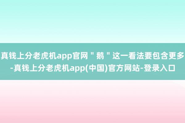 真钱上分老虎机app官网＂鹅＂这一看法要包含更多-真钱上分老虎机app(中国)官方网站-登录入口