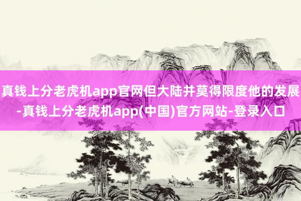 真钱上分老虎机app官网但大陆并莫得限度他的发展-真钱上分老虎机app(中国)官方网站-登录入口