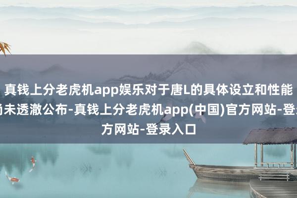 真钱上分老虎机app娱乐对于唐L的具体设立和性能参数尚未透澈公布-真钱上分老虎机app(中国)官方网站-登录入口