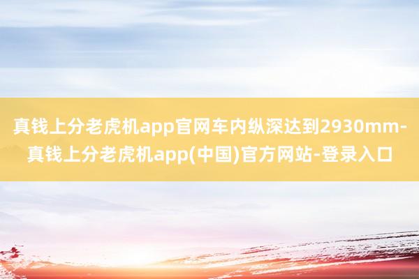 真钱上分老虎机app官网车内纵深达到2930mm-真钱上分老虎机app(中国)官方网站-登录入口