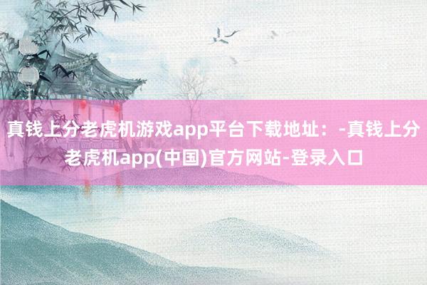 真钱上分老虎机游戏app平台下载地址：-真钱上分老虎机app(中国)官方网站-登录入口