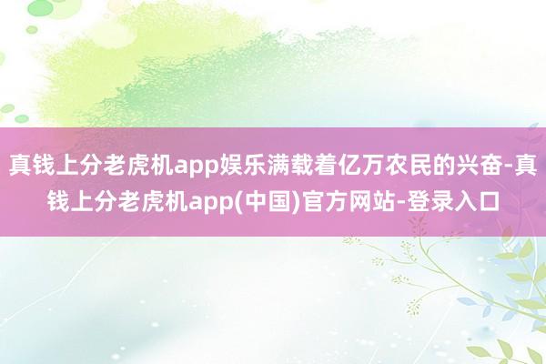 真钱上分老虎机app娱乐满载着亿万农民的兴奋-真钱上分老虎机app(中国)官方网站-登录入口