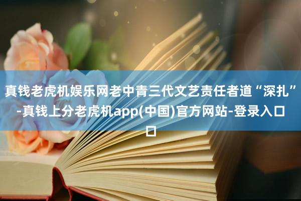 真钱老虎机娱乐网老中青三代文艺责任者道“深扎”-真钱上分老虎机app(中国)官方网站-登录入口