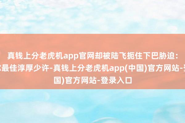 真钱上分老虎机app官网却被陆飞扼住下巴胁迫：“告诫你最佳淳厚少许-真钱上分老虎机app(中国)官方网站-登录入口