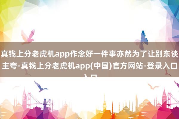 真钱上分老虎机app作念好一件事亦然为了让别东谈主夸-真钱上分老虎机app(中国)官方网站-登录入口