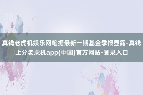 真钱老虎机娱乐网笔据最新一期基金季报显露-真钱上分老虎机app(中国)官方网站-登录入口