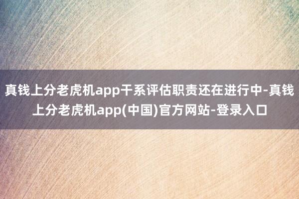 真钱上分老虎机app干系评估职责还在进行中-真钱上分老虎机app(中国)官方网站-登录入口