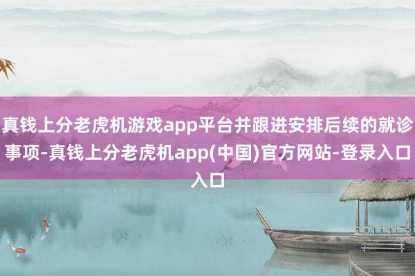 真钱上分老虎机游戏app平台并跟进安排后续的就诊事项-真钱上分老虎机app(中国)官方网站-登录入口