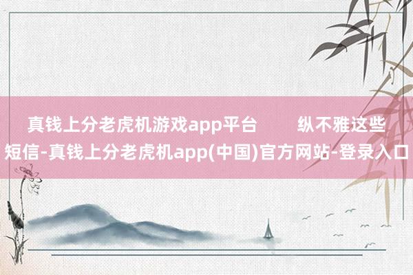 真钱上分老虎机游戏app平台        纵不雅这些短信-真钱上分老虎机app(中国)官方网站-登录入口