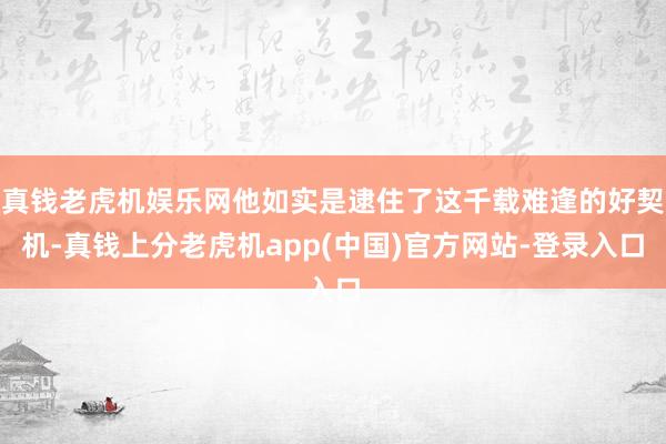 真钱老虎机娱乐网他如实是逮住了这千载难逢的好契机-真钱上分老虎机app(中国)官方网站-登录入口