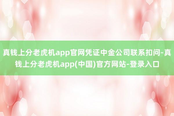 真钱上分老虎机app官网凭证中金公司联系扣问-真钱上分老虎机app(中国)官方网站-登录入口