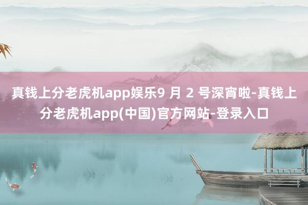 真钱上分老虎机app娱乐9 月 2 号深宵啦-真钱上分老虎机app(中国)官方网站-登录入口