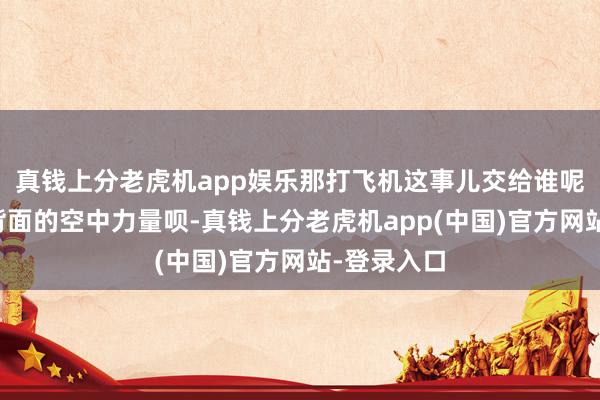 真钱上分老虎机app娱乐那打飞机这事儿交给谁呢？就交给背面的空中力量呗-真钱上分老虎机app(中国)官方网站-登录入口