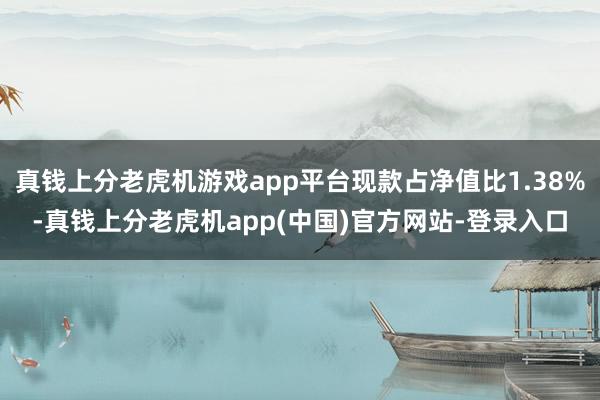 真钱上分老虎机游戏app平台现款占净值比1.38%-真钱上分老虎机app(中国)官方网站-登录入口