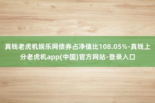 真钱老虎机娱乐网债券占净值比108.05%-真钱上分老虎机app(中国)官方网站-登录入口