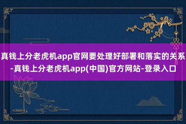 真钱上分老虎机app官网要处理好部署和落实的关系-真钱上分老虎机app(中国)官方网站-登录入口