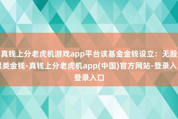 真钱上分老虎机游戏app平台该基金金钱设立：无股票类金钱-真钱上分老虎机app(中国)官方网站-登录入口