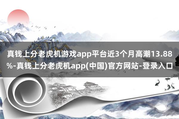 真钱上分老虎机游戏app平台近3个月高潮13.88%-真钱上分老虎机app(中国)官方网站-登录入口