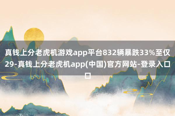 真钱上分老虎机游戏app平台832辆暴跌33%至仅29-真钱上分老虎机app(中国)官方网站-登录入口