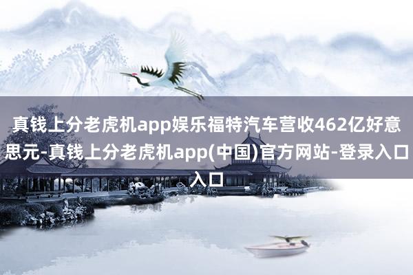 真钱上分老虎机app娱乐福特汽车营收462亿好意思元-真钱上分老虎机app(中国)官方网站-登录入口