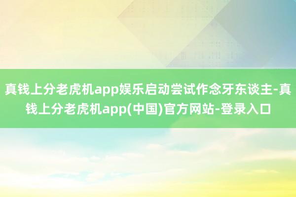 真钱上分老虎机app娱乐启动尝试作念牙东谈主-真钱上分老虎机app(中国)官方网站-登录入口