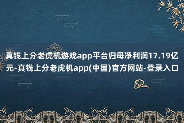 真钱上分老虎机游戏app平台归母净利润17.19亿元-真钱上分老虎机app(中国)官方网站-登录入口