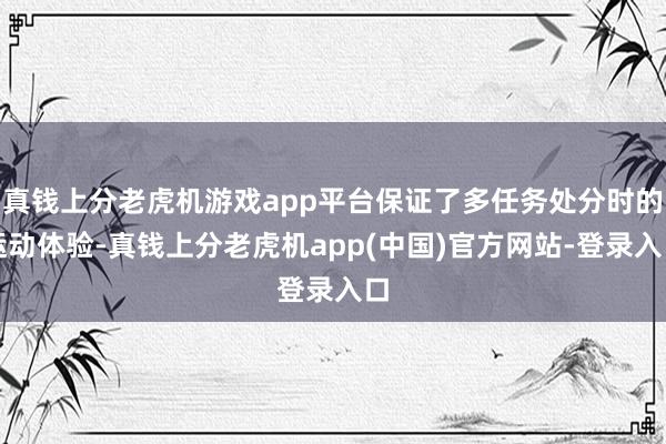 真钱上分老虎机游戏app平台保证了多任务处分时的运动体验-真钱上分老虎机app(中国)官方网站-登录入口