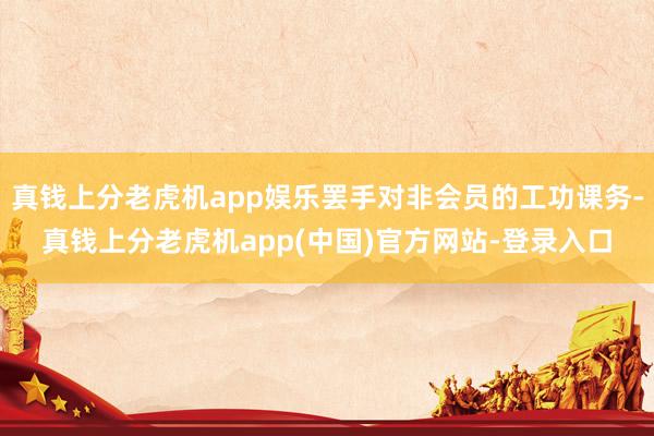 真钱上分老虎机app娱乐罢手对非会员的工功课务-真钱上分老虎机app(中国)官方网站-登录入口