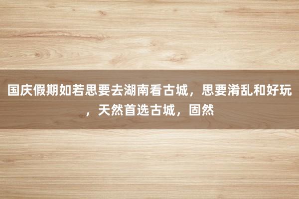 国庆假期如若思要去湖南看古城，思要淆乱和好玩，天然首选古城，固然