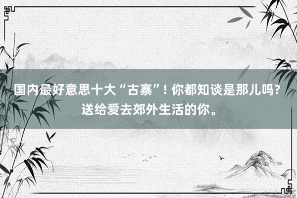 国内最好意思十大“古寨”! 你都知谈是那儿吗? 送给爱去郊外生活的你。