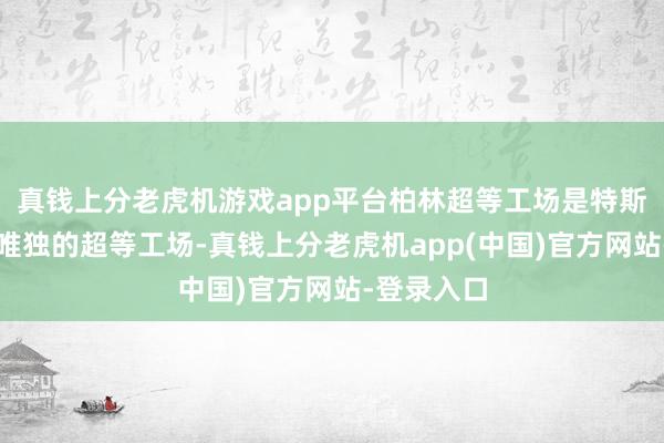 真钱上分老虎机游戏app平台柏林超等工场是特斯拉在欧洲唯独的超等工场-真钱上分老虎机app(中国)官方网站-登录入口