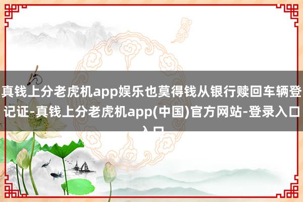 真钱上分老虎机app娱乐也莫得钱从银行赎回车辆登记证-真钱上分老虎机app(中国)官方网站-登录入口