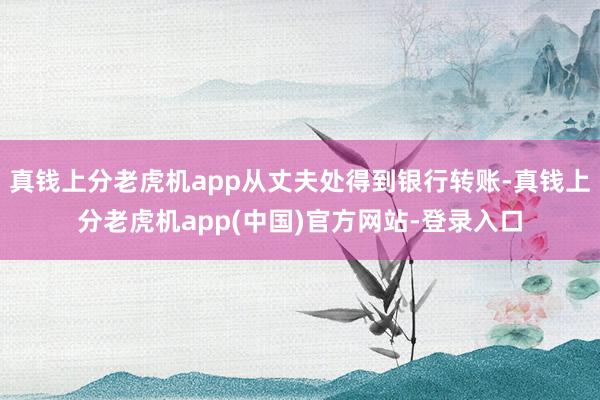 真钱上分老虎机app从丈夫处得到银行转账-真钱上分老虎机app(中国)官方网站-登录入口