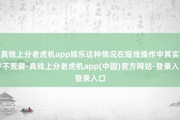 真钱上分老虎机app娱乐这种情况在短线操作中其实并不荒僻-真钱上分老虎机app(中国)官方网站-登录入口