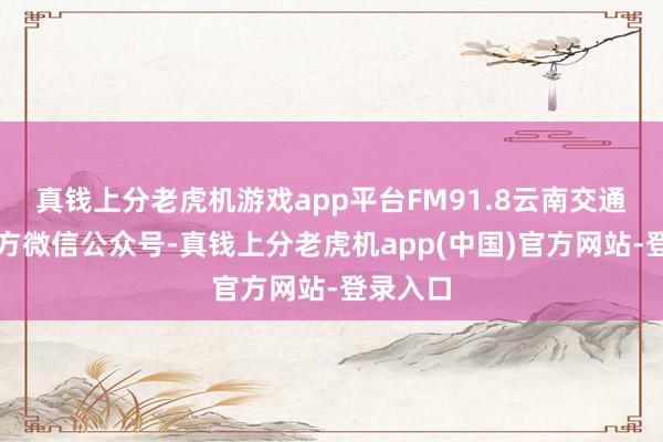 真钱上分老虎机游戏app平台FM91.8云南交通之声官方微信公众号-真钱上分老虎机app(中国)官方网站-登录入口